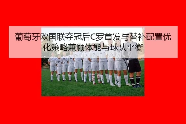 葡萄牙欧国联夺冠后C罗首发与替补配置优化策略兼顾体能与球队平衡