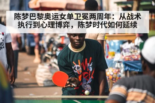 陈梦巴黎奥运女单卫冕两周年：从战术执行到心理博弈，陈梦时代如何延续